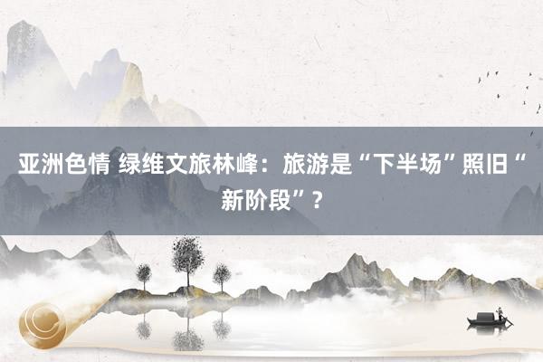 亚洲色情 绿维文旅林峰：旅游是“下半场”照旧“新阶段”？