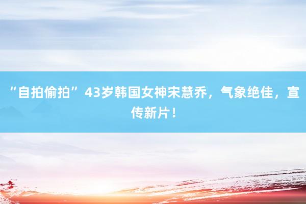 “自拍偷拍” 43岁韩国女神宋慧乔，气象绝佳，宣传新片！