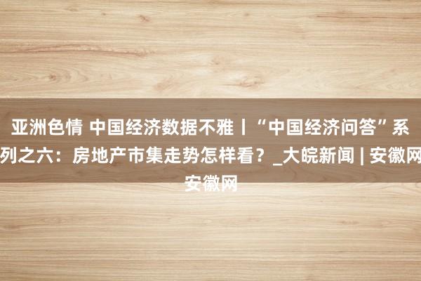 亚洲色情 中国经济数据不雅丨“中国经济问答”系列之六：房地产市集走势怎样看？_大皖新闻 | 安徽网