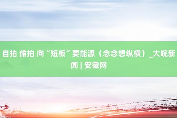 自拍 偷拍 向“短板”要能源（念念想纵横）_大皖新闻 | 安徽网