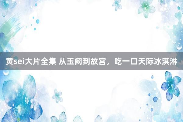 黄sei大片全集 从玉阙到故宫，吃一口天际冰淇淋