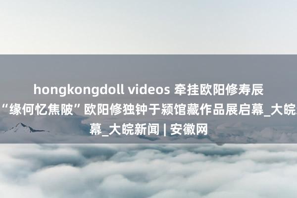 hongkongdoll videos 牵挂欧阳修寿辰1017周年暨“缘何忆焦陂”欧阳修独钟于颍馆藏作品展启幕_大皖新闻 | 安徽网