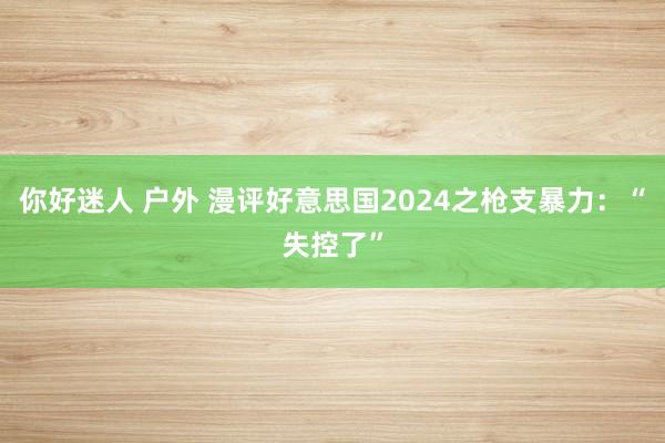 你好迷人 户外 漫评好意思国2024之枪支暴力：“失控了”