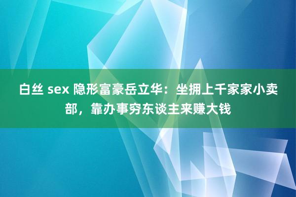 白丝 sex 隐形富豪岳立华：坐拥上千家家小卖部，靠办事穷东谈主来赚大钱