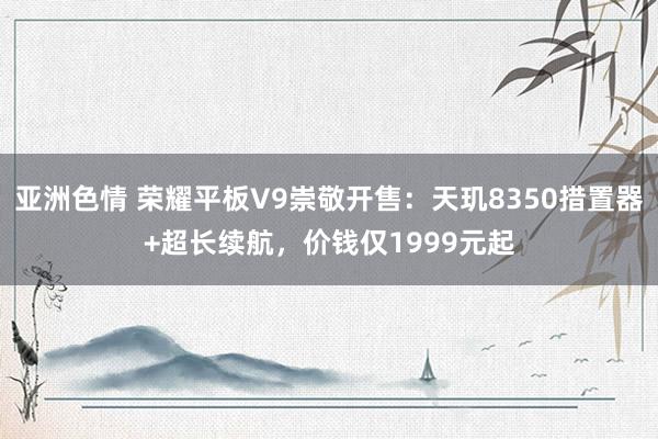 亚洲色情 荣耀平板V9崇敬开售：天玑8350措置器+超长续航，价钱仅1999元起