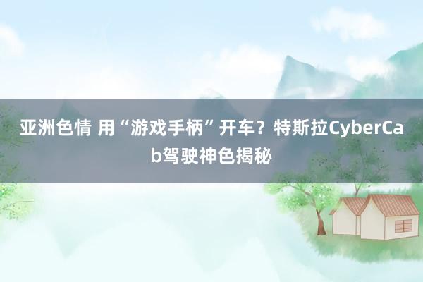 亚洲色情 用“游戏手柄”开车？特斯拉CyberCab驾驶神色揭秘