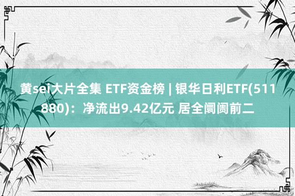 黄sei大片全集 ETF资金榜 | 银华日利ETF(511880)：净流出9.42亿元 居全阛阓前二