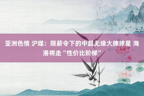 亚洲色情 沪媒：限薪令下的中超无缘大牌球星 海港将走“性价比阶梯”