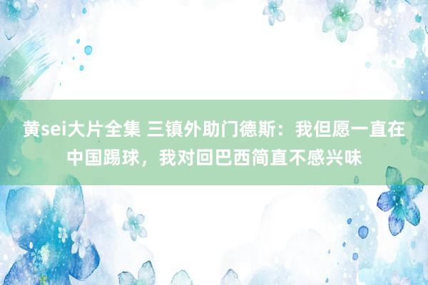 黄sei大片全集 三镇外助门德斯：我但愿一直在中国踢球，我对回巴西简直不感兴味