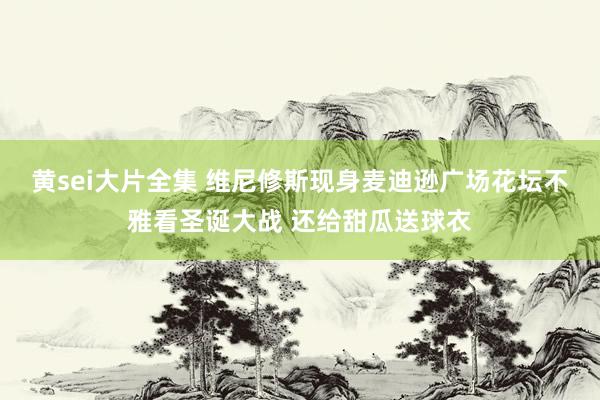 黄sei大片全集 维尼修斯现身麦迪逊广场花坛不雅看圣诞大战 还给甜瓜送球衣