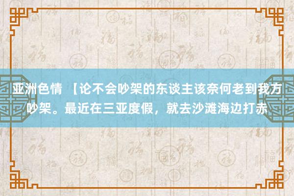 亚洲色情 【论不会吵架的东谈主该奈何老到我方吵架。最近在三亚度假，就去沙滩海边打赤