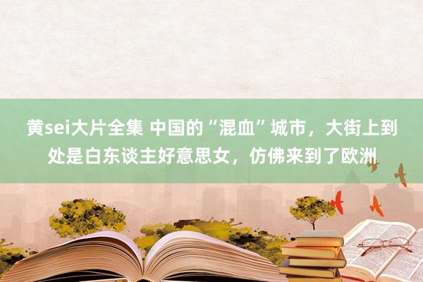 黄sei大片全集 中国的“混血”城市，大街上到处是白东谈主好意思女，仿佛来到了欧洲