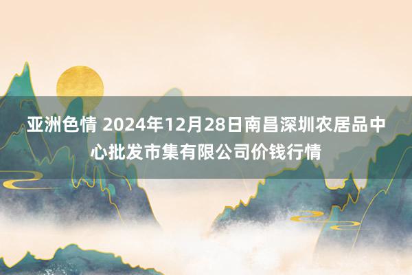 亚洲色情 2024年12月28日南昌深圳农居品中心批发市集有限公司价钱行情