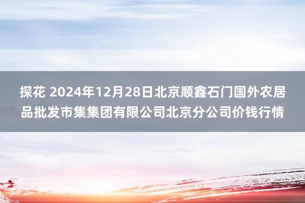 探花 2024年12月28日北京顺鑫石门国外农居品批发市集集团有限公司北京分公司价钱行情