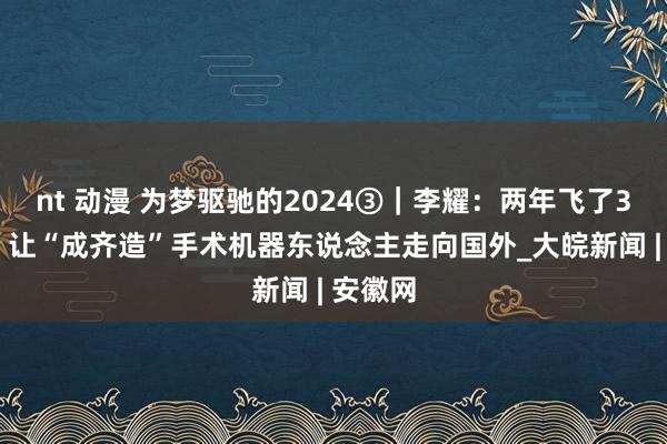 nt 动漫 为梦驱驰的2024③｜李耀：两年飞了320次，让“成齐造”手术机器东说念主走向国外_大皖新闻 | 安徽网