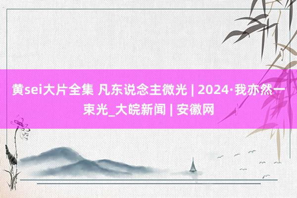 黄sei大片全集 凡东说念主微光 | 2024·我亦然一束光_大皖新闻 | 安徽网