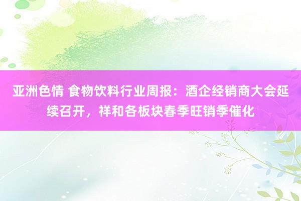 亚洲色情 食物饮料行业周报：酒企经销商大会延续召开，祥和各板块春季旺销季催化