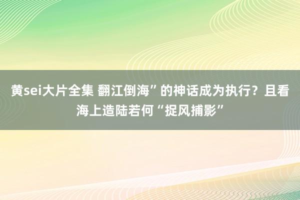 黄sei大片全集 翻江倒海”的神话成为执行？且看海上造陆若何“捉风捕影”