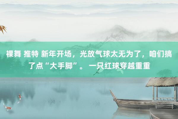 裸舞 推特 新年开场，光放气球太无为了，咱们搞了点“大手脚”。 一只红球穿越重重