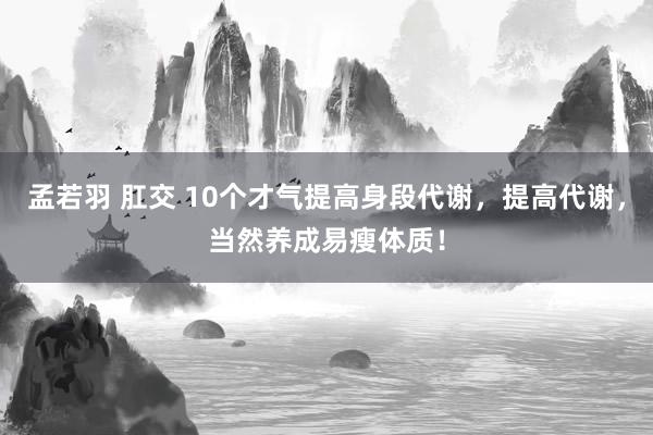 孟若羽 肛交 10个才气提高身段代谢，提高代谢，当然养成易瘦体质！