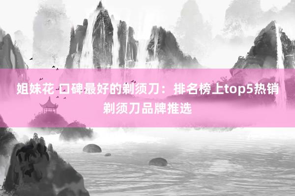 姐妹花 口碑最好的剃须刀：排名榜上top5热销剃须刀品牌推选