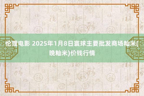 伦理电影 2025年1月8日寰球主要批发商场籼米(晚籼米)价钱行情