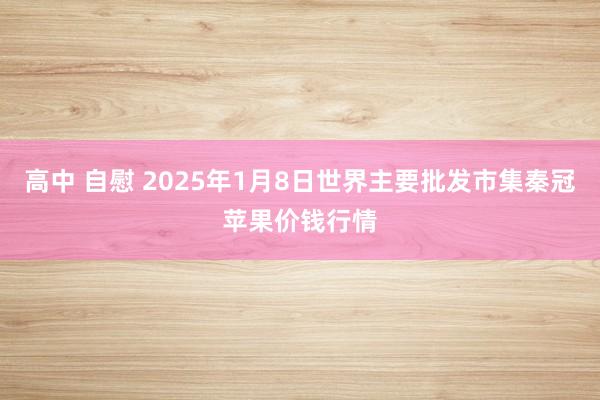 高中 自慰 2025年1月8日世界主要批发市集秦冠苹果价钱行情