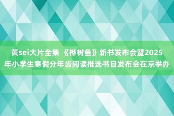 黄sei大片全集 《桦树鱼》新书发布会暨2025年小学生寒假分年齿阅读推选书目发布会在京举办