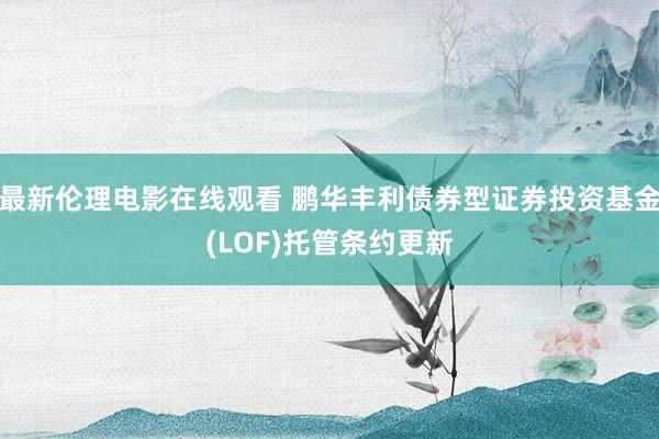 最新伦理电影在线观看 鹏华丰利债券型证券投资基金(LOF)托管条约更新