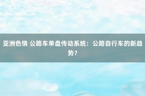 亚洲色情 公路车单盘传动系统：公路自行车的新趋势？