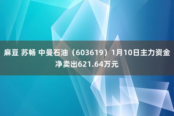 麻豆 苏畅 中曼石油（603619）1月10日主力资金净卖出621.64万元