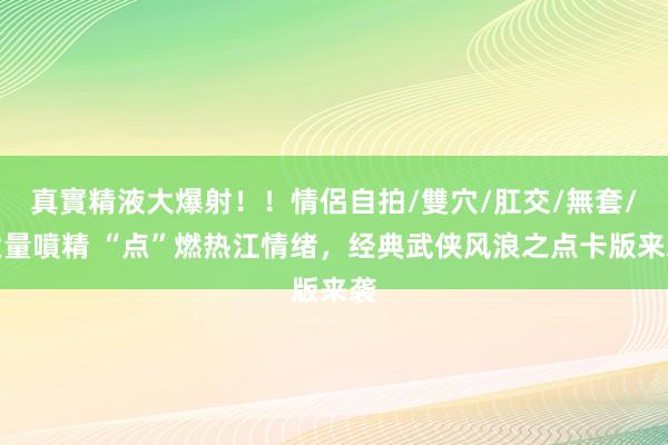 真實精液大爆射！！情侶自拍/雙穴/肛交/無套/大量噴精 “点”燃热江情绪，经典武侠风浪之点卡版来袭