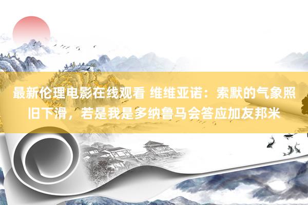 最新伦理电影在线观看 维维亚诺：索默的气象照旧下滑，若是我是多纳鲁马会答应加友邦米