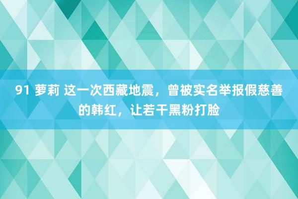 91 萝莉 这一次西藏地震，曾被实名举报假慈善的韩红，让若干黑粉打脸