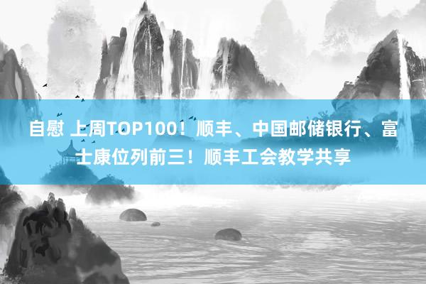 自慰 上周TOP100！顺丰、中国邮储银行、富士康位列前三！顺丰工会教学共享