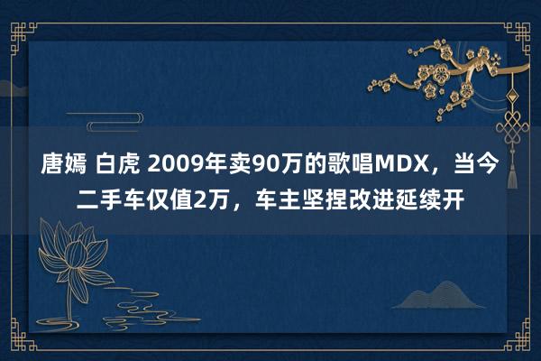 唐嫣 白虎 2009年卖90万的歌唱MDX，当今二手车仅值2万，车主坚捏改进延续开