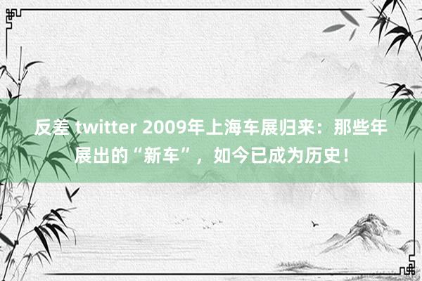 反差 twitter 2009年上海车展归来：那些年展出的“新车”，如今已成为历史！