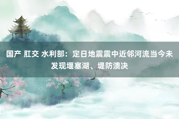 国产 肛交 水利部：定日地震震中近邻河流当今未发现堰塞湖、堤防溃决