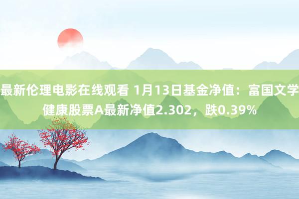 最新伦理电影在线观看 1月13日基金净值：富国文学健康股票A最新净值2.302，跌0.39%