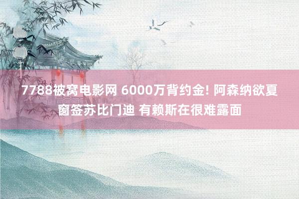 7788被窝电影网 6000万背约金! 阿森纳欲夏窗签苏比门迪 有赖斯在很难露面