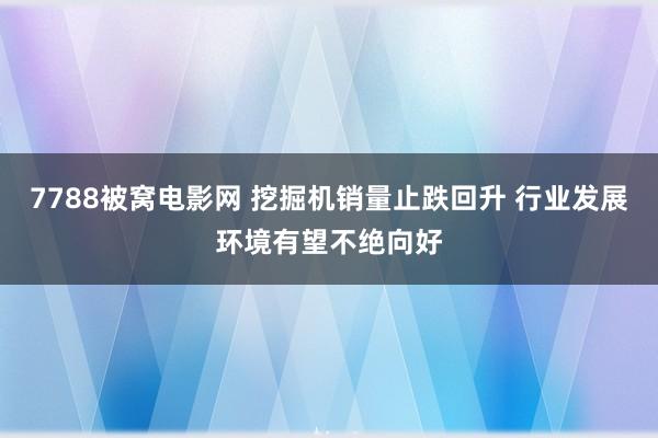 7788被窝电影网 挖掘机销量止跌回升 行业发展环境有望不绝向好