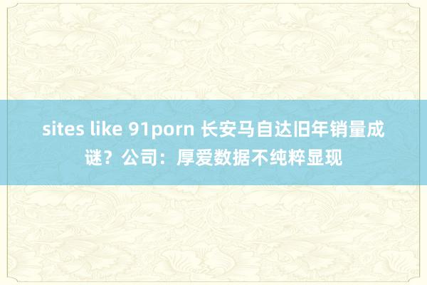 sites like 91porn 长安马自达旧年销量成谜？公司：厚爱数据不纯粹显现