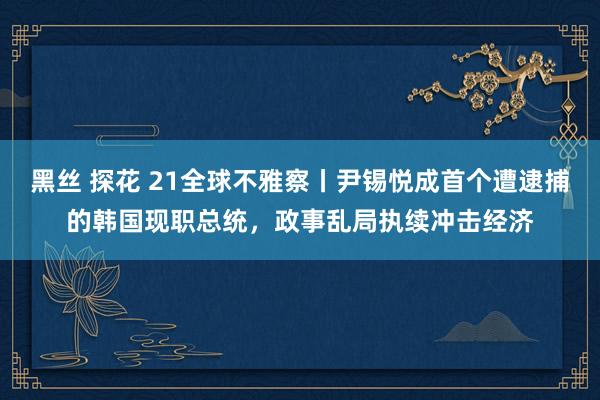 黑丝 探花 21全球不雅察丨尹锡悦成首个遭逮捕的韩国现职总统，政事乱局执续冲击经济