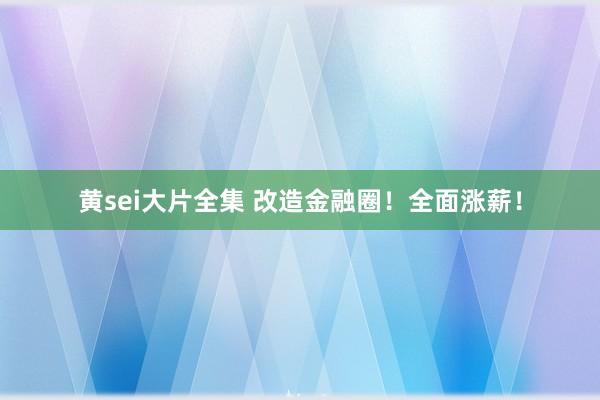 黄sei大片全集 改造金融圈！全面涨薪！