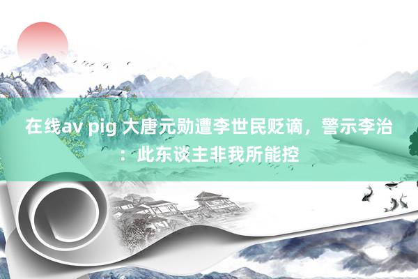 在线av pig 大唐元勋遭李世民贬谪，警示李治：此东谈主非我所能控