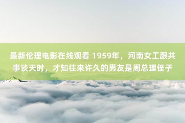 最新伦理电影在线观看 1959年，河南女工跟共事谈天时，才知往来许久的男友是周总理侄子