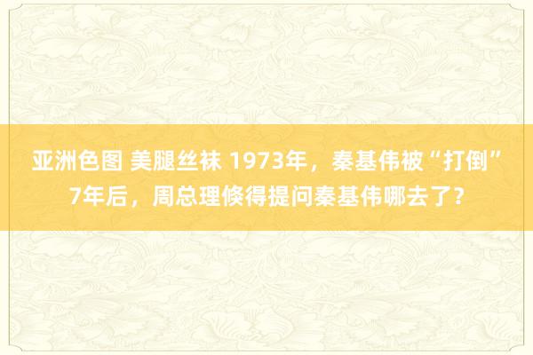 亚洲色图 美腿丝袜 1973年，秦基伟被“打倒”7年后，周总理倏得提问秦基伟哪去了？