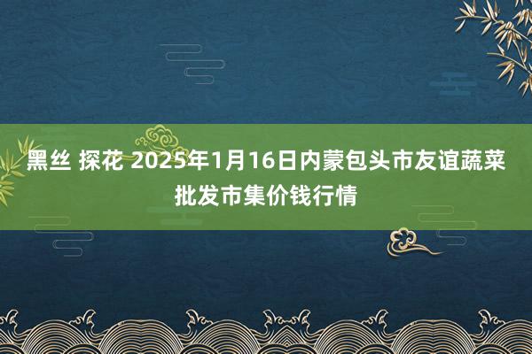 黑丝 探花 2025年1月16日内蒙包头市友谊蔬菜批发市集价钱行情