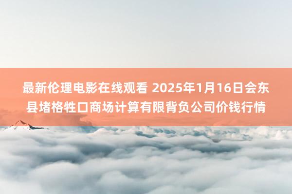 最新伦理电影在线观看 2025年1月16日会东县堵格牲口商场计算有限背负公司价钱行情