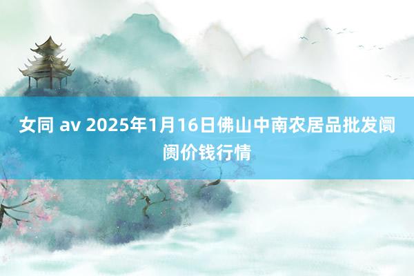 女同 av 2025年1月16日佛山中南农居品批发阛阓价钱行情